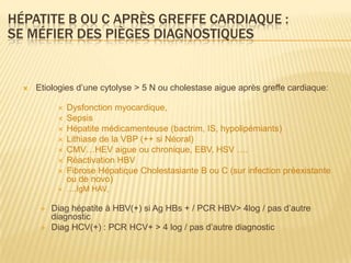 HÉPATITE B OU C APRÈS GREFFE CARDIAQUE :
SE MÉFIER DES PIÈGES DIAGNOSTIQUES


     Etiologies d’une cytolyse > 5 N ou cholestase aigue après greffe cardiaque:

               Dysfonction myocardique,
               Sepsis
               Hépatite médicamenteuse (bactrim, IS, hypolipémiants)
               Lithiase de la VBP (++ si Néoral)
               CMV…HEV aigue ou chronique, EBV, HSV ….
               Réactivation HBV
               Fibrose Hépatique Cholestasiante B ou C (sur infection préexistante
                ou de novo)
               ….IgM HAV,

          Diag hépatite à HBV(+) si Ag HBs + / PCR HBV> 4log / pas d’autre
           diagnostic
          Diag HCV(+) : PCR HCV+ > 4 log / pas d’autre diagnostic
 