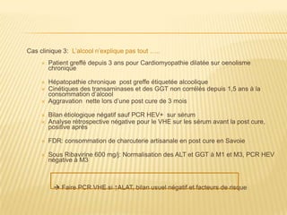 Cas clinique 3: L’alcool n’explique pas tout …..
        Patient greffé depuis 3 ans pour Cardiomyopathie dilatée sur oenolisme
         chronique

        Hépatopathie chronique post greffe étiquetée alcoolique
        Cinétiques des transaminases et des GGT non corrélés depuis 1,5 ans à la
         consommation d’alcool
        Aggravation nette lors d’une post cure de 3 mois

        Bilan étiologique négatif sauf PCR HEV+ sur sérum
        Analyse rétrospective négative pour le VHE sur les sérum avant la post cure,
         positive après

        FDR: consommation de charcuterie artisanale en post cure en Savoie

        Sous Ribavirine 600 mg/j: Normalisation des ALT et GGT à M1 et M3, PCR HEV
         négative à M3



           Faire PCR VHE si ↑ALAT, bilan usuel négatif et facteurs de risque
 