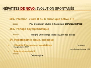 HÉPATITES DE NOVO: EVOLUTION SPONTANÉE

      60% Infection virale B ou C chronique active +++
                               Peu d’évolution sévère à 2 ans mais CIRRHOSE RAPIDE

      35% Portage asymptomatique

                                Malgré une charge virale souvent très élevée

      5% Hépatopathie aigue, subaigue
        Hépatite fibrosante cholestatique                                     Zylberberg,
        Transplantation 1997
                                                                      Lau, Gastroenterology 1992
        Réactivation virale B
                                Décès rapide
 