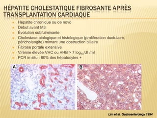 HÉPATITE CHOLESTATIQUE FIBROSANTE APRÈS
TRANSPLANTATION CARDIAQUE
     Hépatite chronique ou de novo
     Début avant M3
     Évolution subfulminante
     Cholestase biologique et histologique (prolifération ductulaire,
      péricholangite) mimant une obstruction biliaire
     Fibrose portale extensive
     Virémie élevée VHC ou VHB > 7 log10 UI /ml
     PCR in situ : 80% des hépatocytes +




                                                            Lim et al. Gastroenterology 1994
 