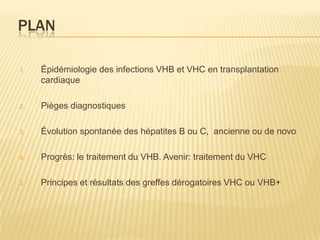 PLAN

1.   Épidémiologie des infections VHB et VHC en transplantation
     cardiaque

2.   Pièges diagnostiques

3.   Évolution spontanée des hépatites B ou C, ancienne ou de novo

4.   Progrès: le traitement du VHB. Avenir: traitement du VHC

3.   Principes et résultats des greffes dérogatoires VHC ou VHB+
 