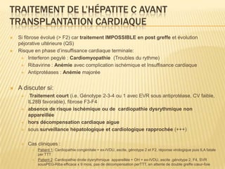 TRAITEMENT DE L’HÉPATITE C AVANT
TRANSPLANTATION CARDIAQUE
   Si fibrose évolué (> F2) car traitement IMPOSSIBLE en post greffe et évolution
    péjorative ultérieure (QS)
   Risque en phase d’insuffisance cardiaque terminale:
      Interferon pegylé : Cardiomyopathie (Troubles du rythme)

      Ribavirine : Anémie avec complication ischémique et Insuffisance cardiaque

      Antiprotéases : Anémie majorée



   A discuter si:
         Traitement court (i.e. Génotype 2-3-4 ou 1 avec EVR sous antiprotéase, CV faible,
         IL28B favorable), fibrose F3-F4
        absence de risque ischémique ou de cardiopathie dysrythmique non
         appareillée
        hors décompensation cardiaque aigue
        sous surveillance hépatologique et cardiologique rapprochée (+++)

        Cas cliniques :
             Patient 1: Cardiopathie congénitale + ex-IVDU, ascite, génotype 2 et F2, réponse virologique puis ILA fatale
              per TTT
             Patient 2: Cardiopathie droite dysrythmique appareillée + OH + ex-IVDU, ascite ,génotype 2, F4, SVR
              sousPEG-Riba efficace x 9 mois, pas de décompensation perTTT, en attente de double greffe cœur-foie
 