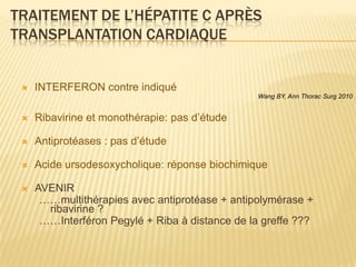 TRAITEMENT DE L’HÉPATITE C APRÈS
TRANSPLANTATION CARDIAQUE


    INTERFERON contre indiqué
                                                 Wang BY, Ann Thorac Surg 2010


    Ribavirine et monothérapie: pas d’étude

    Antiprotéases : pas d’étude

    Acide ursodesoxycholique: réponse biochimique

    AVENIR
      ……multithérapies avec antiprotéase + antipolymérase +
       ribavirine ?
      ……Interféron Pegylé + Riba à distance de la greffe ???
 