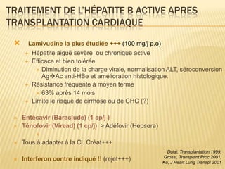 TRAITEMENT DE L’HÉPATITE B ACTIVE APRES
TRANSPLANTATION CARDIAQUE
      Lamivudine la plus étudiée +++ (100 mg/j p.o)
       Hépatite aiguë sévère ou chronique active
       Efficace et bien tolérée
           Diminution de la charge virale, normalisation ALT, séroconversion
            AgAc anti-HBe et amélioration histologique.
       Résistance fréquente à moyen terme
           63% après 14 mois
       Limite le risque de cirrhose ou de CHC (?)


    Entécavir (Baraclude) (1 cp/j )
    Ténofovir (Viread) (1 cp/j) > Adéfovir (Hepsera)
          
    Tous à adapter à la Cl. Créat+++
                                                          Dulai, Transplantation 1999,
                                                        Grossi, Transplant Proc 2001,
    Interferon contre indiqué !! (rejet+++)            Ko, J Heart Lung Transpl 2001
 