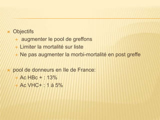    Objectifs
     augmenter le pool de greffons

     Limiter la mortalité sur liste

     Ne pas augmenter la morbi-mortalité en post greffe



   pool de donneurs en Ile de France:
      Ac HBc + : 13%

      Ac VHC+ : 1 à 5%
 