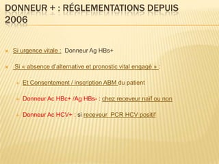 DONNEUR + : RÉGLEMENTATIONS DEPUIS
2006


   Si urgence vitale : Donneur Ag HBs+

   Si « absence d’alternative et pronostic vital engagé » :

       Et Consentement / inscription ABM du patient

       Donneur Ac HBc+ /Ag HBs- : chez receveur naïf ou non

       Donneur Ac HCV+ : si receveur PCR HCV positif
 