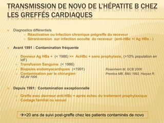 TRANSMISSION DE NOVO DE L’HÉPATITE B CHEZ
LES GREFFÉS CARDIAQUES
   Diagnostics différentiels
          Réactivation ou Infection chronique prégreffe du receveur
          Séroréversion sur infection occulte du receveur (anti-HBc +/ Ag HBs - )


   Avant 1991 : Contamination fréquente

        Donneur Ag HBs + (< 1986) >> AcHBc + sans prophylaxie, (>10% population en
         IdF)
        Transfusion Sanguine (< 1986)
        Biopsies endomyocardiques (<1991)           Rosenheim M, GCB 2006
        Contamination par le chirurgien             Prentice MB, BMJ 1992, Harpaz R,
         NEJM 1996


   Depuis 1991: Contamination exceptionnelle

        Greffe avec donneur anti-HBc + après échec du traitement prophylaxique
        Contage familial ou sexuel



         >20 ans de suivi post-greffe chez les patients contaminés de novo
 