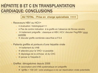 HÉPATITE B ET C EN TRANSPLANTATION
CARDIAQUE: CONCLUSIONS
                  AU TOTAL : Prise en charge spécialisée ++++

       Receveurs HBV ou HCV+
              évaluation histologique+++
              Pas de contre indication à la greffe en l’absence de fibrose sévère
               traitement prégreffe : classique si HBV, HCV: discuter Peg/RBV sous
              contrôle
              discuter greffe combinée cœur/foie si F3-4


       Patients greffés et porteurs d’une hépatite virale
              traitement du VHB
              attendre pour le VHC+ si possible
              dépistage de la cirrhose et du CHC
              penser à l’hépatite E


       Greffes dérogatoires depuis 2006
              vaccination anti-VHB systématique en prégreffe
              IgHBs > 100 UI/l voire analogue à vie car réactivation virale potentielle
 