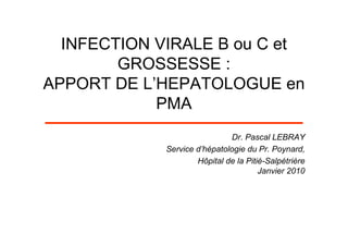 INFECTION VIRALE B ou C et
        GROSSESSE :
APPORT DE L’HEPATOLOGUE en
            PMA
                              Dr. Pascal LEBRAY
             Service d’hépatologie du Pr. Poynard,
                     Hôpital de la Pitié-Salpétrière
                                       Janvier 2010
 