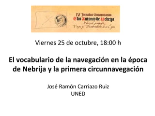 Viernes 25 de octubre, 18:00 h
El vocabulario de la navegación en la época
de Nebrija y la primera circunnavegación
José Ramón Carriazo Ruiz
UNED
 