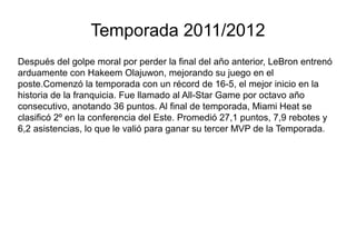 Temporada 2011/2012
Después del golpe moral por perder la final del año anterior, LeBron entrenó
arduamente con Hakeem Olajuwon, mejorando su juego en el
poste.Comenzó la temporada con un récord de 16-5, el mejor inicio en la
historia de la franquicia. Fue llamado al All-Star Game por octavo año
consecutivo, anotando 36 puntos. Al final de temporada, Miami Heat se
clasificó 2º en la conferencia del Este. Promedió 27,1 puntos, 7,9 rebotes y
6,2 asistencias, lo que le valió para ganar su tercer MVP de la Temporada.
 