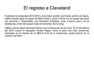 El regreso a Cleveland
Finalizada la temporada 2013-2014 y tras haber perdido las finales contra Los Spurs,
LeBron decide dejar el equipo de Miami Heat y volver a firmar con el equipo que paso
sus primeras 7 temporadas, los Cleveland Cavaliers, junto a Kevin Love y el ya
establecido y líder del equipo hasta el momento, Kyrie Irving.
LeBron James sigue haciendo historia con el transcurso de los años. El 24 de febrero
del 2015 superó al exjugador Scottie Pippen como el alero con mas asistencias
realizadas en la historia de la NBA.Al final de la temporada, quedó tercero en la
votación del MVP.
 