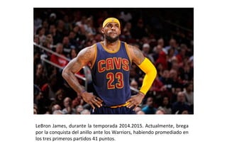 LeBron James, durante la temporada 2014.2015. Actualmente, brega
por la conquista del anillo ante los Warriors, habiendo promediado en
los tres primeros partidos 41 puntos.
 