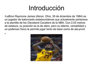 Introducción
●
LeBron Raymone James (Akron, Ohio, 30 de diciembre de 1984) es
un jugador de baloncesto estadounidense que actualmente pertenece
a la plantilla de los Cleveland Cavaliers de la NBA. Con 2,03 metros
de estatura, su posición es la de alero, pero su talento, versatilidad y
un poderoso físico le permite jugar tanto de base como de ala-pívot.
●
 