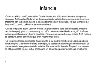 Infancia
●
Cuando LeBron nació, su madre, Gloria James, tan sólo tenía 16 años y su padre
biológico, Anthony McClelland, se desentendió de su hijo desde su nacimiento por su
problema con la bebida. Gloria lo sacó adelante sola y sin ayuda, ya que la madre de
éste murió cuando LeBron apenas era un bebé.
●
Desde temprana edad, LeBron mostró un gran instinto para el baloncesto. Pasaba
mucho tiempo jugando con un aro y un balón que su madre Gloria le regaló. LeBron
también gozaba de muy buena genética. Pese a que su madre sólo medía 1,65 metros
de estatura, tenía parientes que eran mucho más altos.
●
La vida de nómada que había llevado junto a su madre impidió que LeBron pudiera
tener amigos. Cuando éste entró al colegio, le costaba hacer amigos con facilidad, ya
que se sentía avergonzado de la vida familiar que había llevado. Empezó a encontrar
en el baloncesto y en el fútbol americano un desahogo para mostrar sus emociones
●
●
●
 