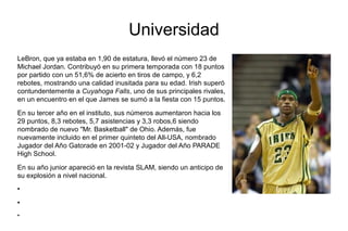 Universidad
LeBron, que ya estaba en 1,90 de estatura, llevó el número 23 de
Michael Jordan. Contribuyó en su primera temporada con 18 puntos
por partido con un 51,6% de acierto en tiros de campo, y 6,2
rebotes, mostrando una calidad inusitada para su edad. Irish superó
contundentemente a Cuyahoga Falls, uno de sus principales rivales,
en un encuentro en el que James se sumó a la fiesta con 15 puntos.
En su tercer año en el instituto, sus números aumentaron hacia los
29 puntos, 8,3 rebotes, 5,7 asistencias y 3,3 robos,6 siendo
nombrado de nuevo "Mr. Basketball" de Ohio. Además, fue
nuevamente incluido en el primer quinteto del All-USA, nombrado
Jugador del Año Gatorade en 2001-02 y Jugador del Año PARADE
High School.
En su año junior apareció en la revista SLAM, siendo un anticipo de
su explosión a nivel nacional.
●
●
●
 
