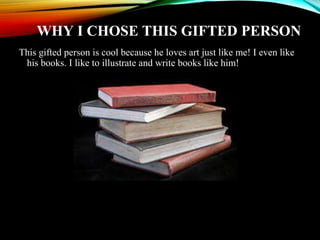 WHY I CHOSE THIS GIFTED PERSON
This gifted person is cool because he loves art just like me! I even like
his books. I like to illustrate and write books like him!
 