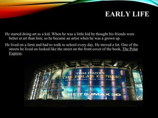 EARLY LIFE
He started doing art as a kid. When he was a little kid he thought his friends were
better at art than him, so he became an artist when he was a grown up.
He lived on a farm and had to walk to school every day. He moved a lot. One of the
streets he lived on looked like the street on the front cover of the book, The Polar
Express.
 