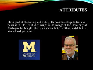 ATTRIBUTES
• He is good at illustrating and writing. He went to college to learn to
be an artist. He first studied sculpture. In college at The University of
Michigan, he thought other students had better art than he did, but he
studied and got better.
 