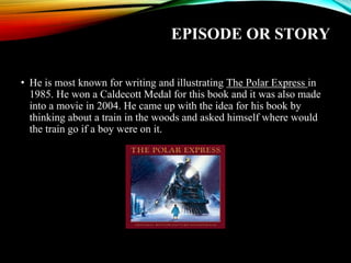 EPISODE OR STORY
• He is most known for writing and illustrating The Polar Express in
1985. He won a Caldecott Medal for this book and it was also made
into a movie in 2004. He came up with the idea for his book by
thinking about a train in the woods and asked himself where would
the train go if a boy were on it.
 