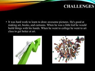 CHALLENGES
• It was hard work to learn to draw awesome pictures. He's good at
making art, books, and cartoons. When he was a little kid he would
build things with his hands. When he went to college he went to art
class to get better at art.
 