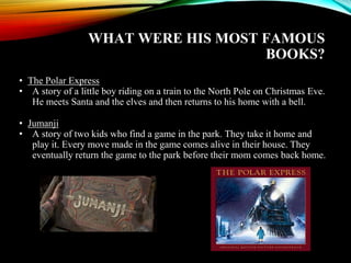 WHAT WERE HIS MOST FAMOUS
BOOKS?
• The Polar Express
• A story of a little boy riding on a train to the North Pole on Christmas Eve.
He meets Santa and the elves and then returns to his home with a bell.
• Jumanji
• A story of two kids who find a game in the park. They take it home and
play it. Every move made in the game comes alive in their house. They
eventually return the game to the park before their mom comes back home.
 