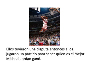 Ellos tuvieron una disputa entonces ellos
jugaron un partido para saber quien es el mejor.
Micheal Jordan ganó.