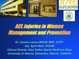 ACL Injuries in Women Management and Prevention Dr. Connie Lebrun MDCM, MPE, CCFP,  Dip. Sport Med, FACSM Clinical Director Glen Sather Sports Medicine Clinic University of Alberta, Edmonton, Alberta, CANADA 