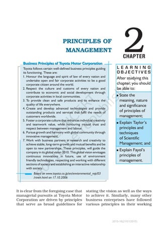 2PRINCIPLES OF
MANAGEMENT
CHAPTER
L E A R N I N G
O B J E C T I V E S
Toyota follows certain well-defined business principles guiding
its functioning. These are:
1.	Honour the language and spirit of law of every nation and
undertake open and fair corporate activities to be a good
corporate citizen around the world.
2.	Respect the culture and customs of every nation and
contribute to economic and social development through
corporate activities in local communities.
3.	To provide clean and safe products and to enhance the
quality of life everywhere.
4.	Create and develop advanced technologies and provide
outstanding products and services that fulfil the needs of
customers worldwide.
5.	Foster a corporate culture that enhances individual creativity
and teamwork value, while honouring mutual trust and
respect between management and labour.
6.	Pursue growth and harmony with global community through
innovative management.
7.	Work with business partners in research and creativity to
achieve stable, long-term growth and mutual benefits and be
open to new partnerships. These principles, will guide the
company in its global vision 2010. This global vision envisages
continuous innovations in future, use of environment
friendly technologies, respecting and working with different
sections of society and establishing an interactive relationship
with society.
After studying this
chapter, you should
be able to:
n	State the
meaning, nature
and significance
of principles of
management;
n	Explain Taylor’s
principles and
techniques
of Scientific
Management; and
n	Explain Fayol’s
principles of
management.
Based on www.toyota.co.jp/en/enviornmental_rep/03
/rinen.html on 17.10.2006
It is clear from the foregoing case that
managerial pursuits at Toyota Motor
Corporation are driven by principles
that serve as broad guidelines for
stating the vision as well as the ways
to achieve it. Similarly, many other
business enterprises have followed
various principles in their working
Business Principles of Toyota Motor CorporationBusiness Principles of Toyota Motor Corporation
2015-16(21/01/2015)
 
