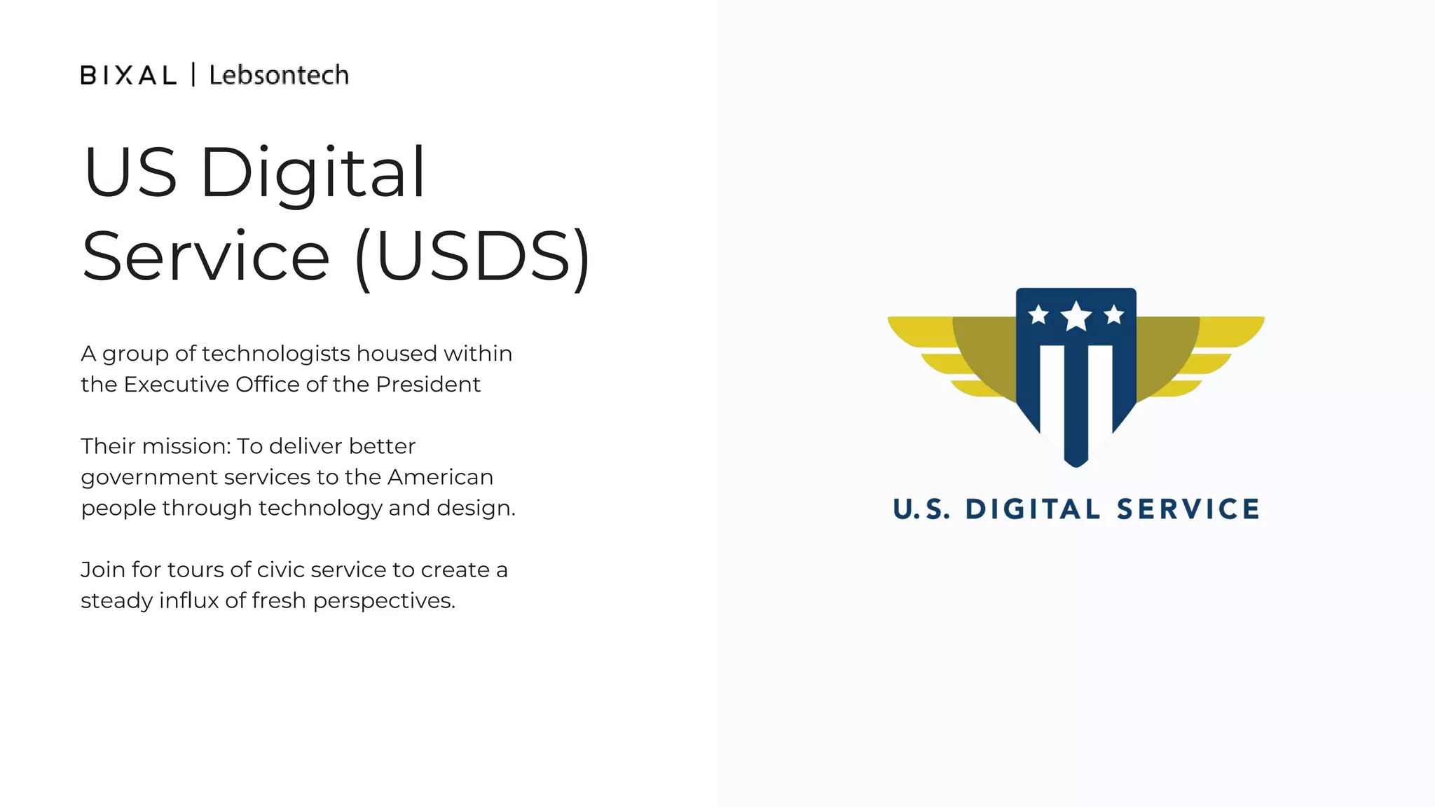 US Digital
Service (USDS)
A group of technologists housed within
the Executive Office of the President
Their mission: To deliver better
government services to the American
people through technology and design.
Join for tours of civic service to create a
steady influx of fresh perspectives.
 