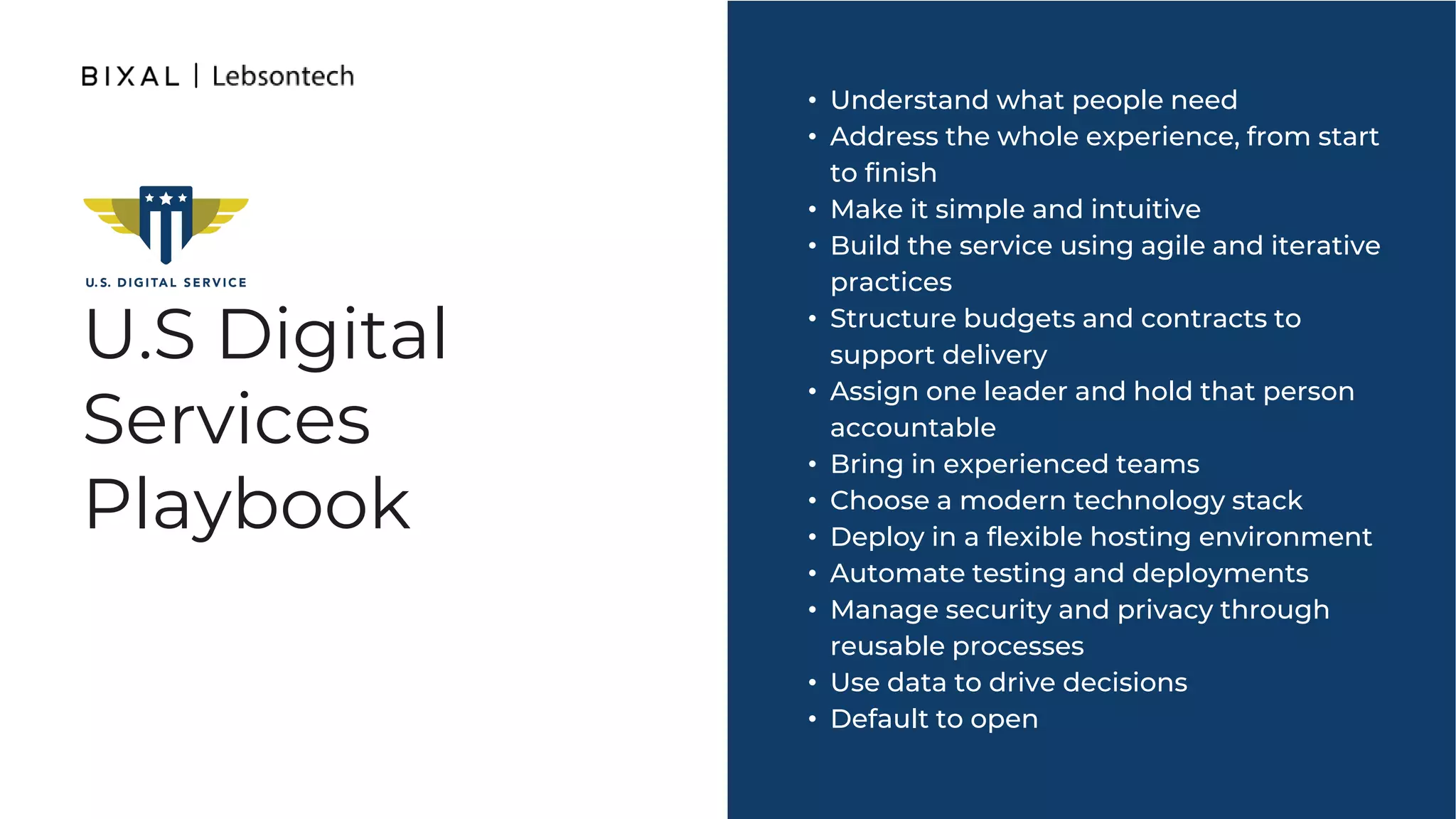 U.S Digital
Services
Playbook
• Understand what people need
• Address the whole experience, from start
to finish
• Make it simple and intuitive
• Build the service using agile and iterative
practices
• Structure budgets and contracts to
support delivery
• Assign one leader and hold that person
accountable
• Bring in experienced teams
• Choose a modern technology stack
• Deploy in a flexible hosting environment
• Automate testing and deployments
• Manage security and privacy through
reusable processes
• Use data to drive decisions
• Default to open
 