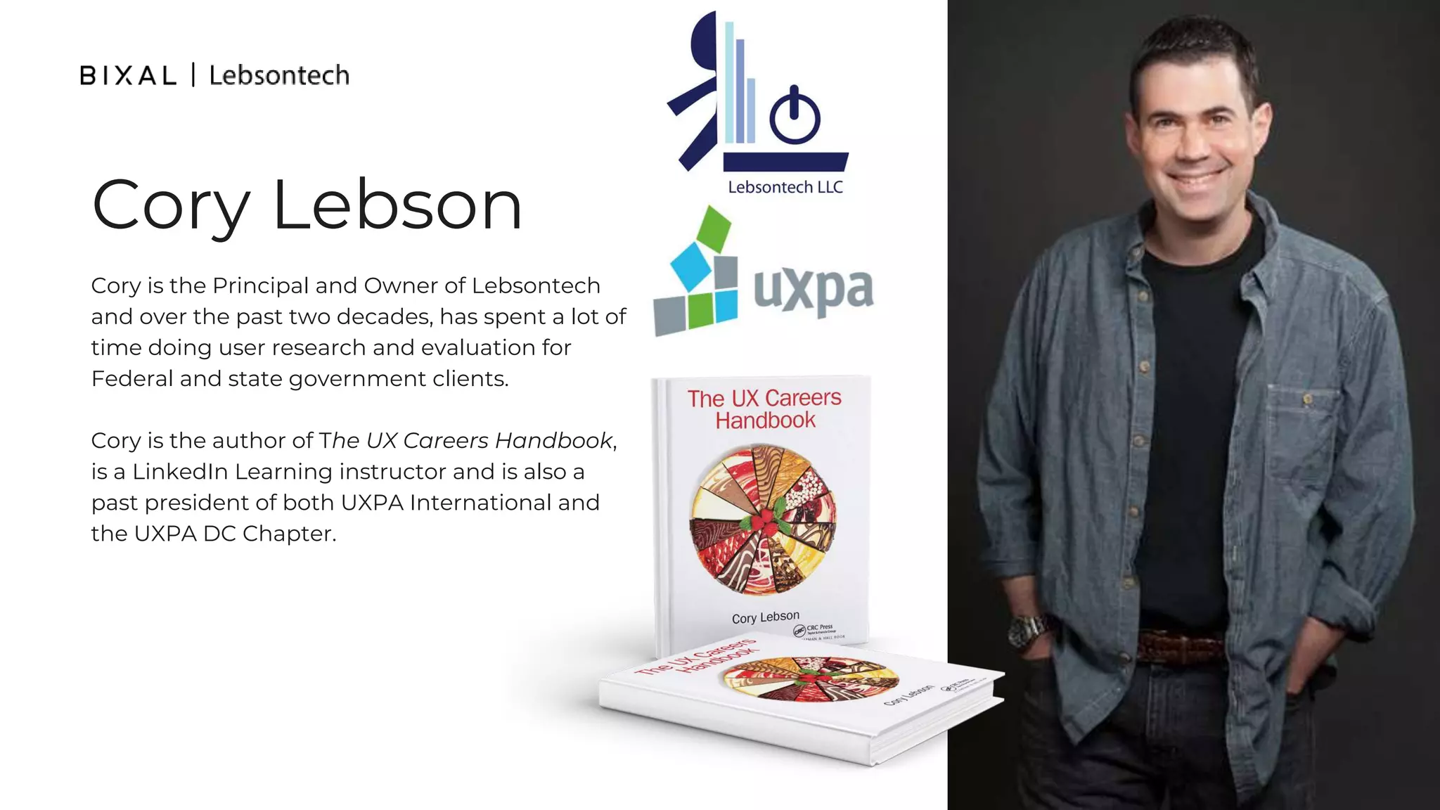 Cory is the Principal and Owner of Lebsontech
and over the past two decades, has spent a lot of
time doing user research and evaluation for
Federal and state government clients.
Cory is the author of The UX Careers Handbook,
is a LinkedIn Learning instructor and is also a
past president of both UXPA International and
the UXPA DC Chapter.
Cory Lebson
 