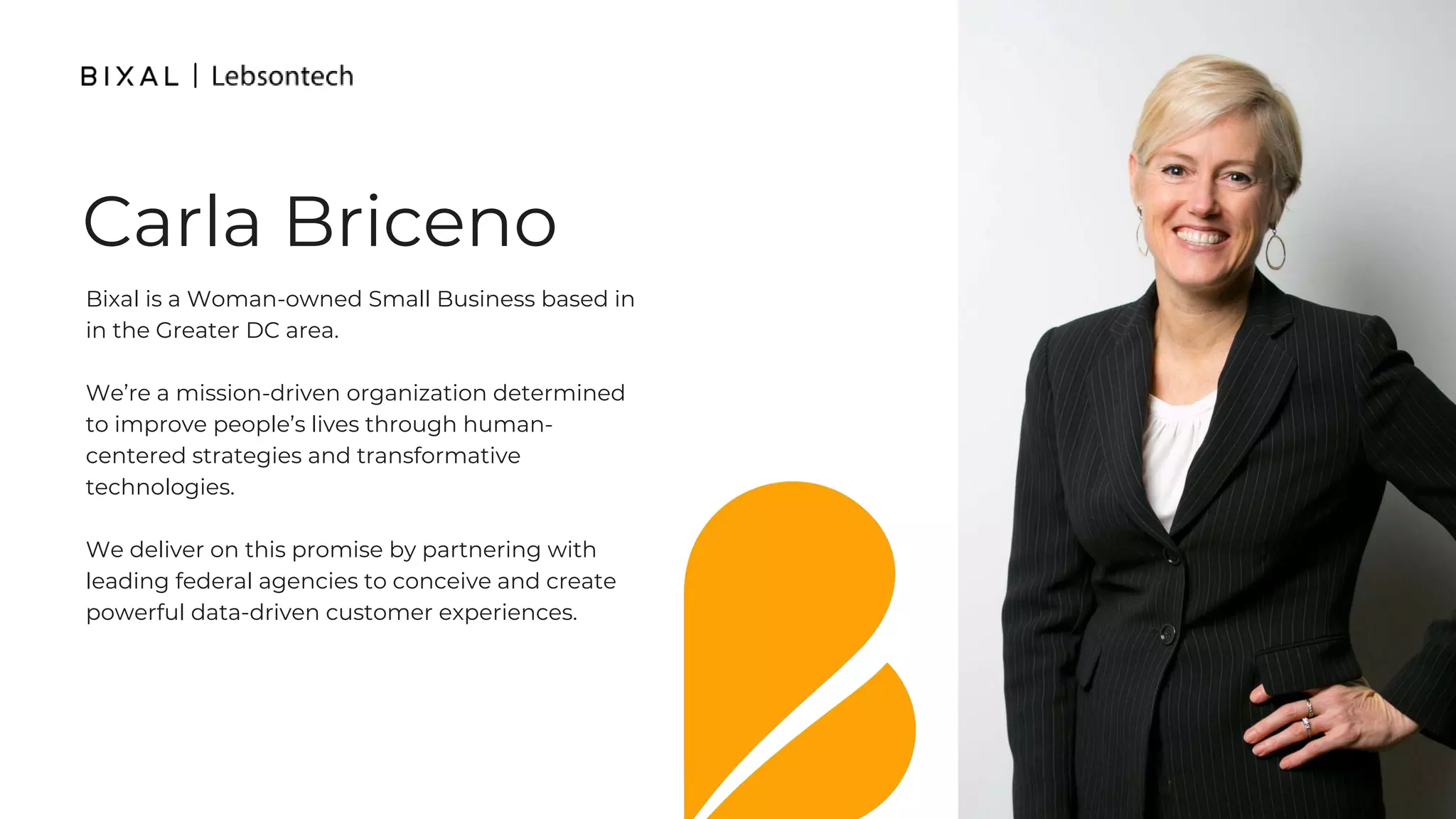 Bixal is a Woman-owned Small Business based in
in the Greater DC area.
We’re a mission-driven organization determined
to improve people’s lives through human-
centered strategies and transformative
technologies.
We deliver on this promise by partnering with
leading federal agencies to conceive and create
powerful data-driven customer experiences.
Carla Briceno
 