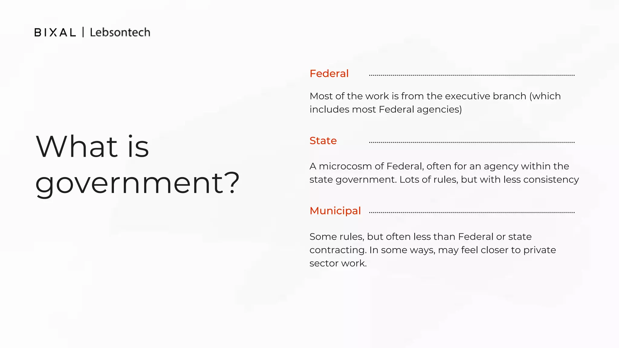 What is
government?
Most of the work is from the executive branch (which
includes most Federal agencies)
A microcosm of Federal, often for an agency within the
state government. Lots of rules, but with less consistency
Federal
Some rules, but often less than Federal or state
contracting. In some ways, may feel closer to private
sector work.
State
Municipal
 