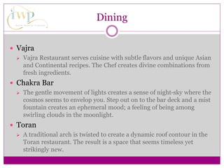 Dining
 Vajra
 Vajra Restaurant serves cuisine with subtle flavors and unique Asian
and Continental recipes. The Chef creates divine combinations from
fresh ingredients.
 Chakra Bar
 The gentle movement of lights creates a sense of night-sky where the
cosmos seems to envelop you. Step out on to the bar deck and a mist
fountain creates an ephemeral mood; a feeling of being among
swirling clouds in the moonlight.
 Toran
 A traditional arch is twisted to create a dynamic roof contour in the
Toran restaurant. The result is a space that seems timeless yet
strikingly new.
 
