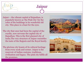 Jaipur – the vibrant capital of Rajasthan, is
popularly known as ‘the Pink City’ for the
color of the buildings in its wonderful old
city. This place is a feast for the eyes.
The city that once had been the capital of the
royalty, now servesas the capital city of
Rajasthan. This is the first planned city of
India.The very structure of Jaipur resembles
the taste of the Rajputs and the Royal family.
The glorious city boasts of its cultural heritage
from every nook and corner. Jaipur is the
reservoir of Indian customs, traditions,
civilization and legacy. The pink city fulfils all
the promises.
Jaipur
 