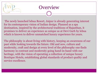 Overview
The newly launched lebua Resort, Jaipur is already generating interest
for its contemporary vision of Indian design. Planned as a spa
destination, inspired by the architectural traditions of Rajasthan, it
promises to deliver an experience as unique as at Devi Garh by lebua
which is known to deliver unmatched luxury experience for years.
The philosophy is about living with history, keeping an awareness of our
past while looking towards the future. Old and new, culture and
modernity, craft and design at every level of the philosophy one finds
harmony in contrast and modernity going hand-in-hand with our
heritage, with the vision of operating a collection of unique luxury
Boutique Hotels, establishing global standards of product quality and
service excellence.
 