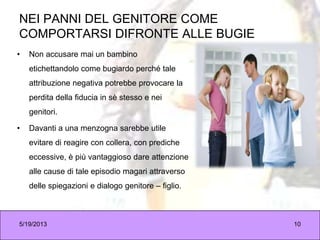 NEI PANNI DEL GENITORE COME
COMPORTARSI DIFRONTE ALLE BUGIE
• Non accusare mai un bambino
etichettandolo come bugiardo perché tale
attribuzione negativa potrebbe provocare la
perdita della fiducia in sè stesso e nei
genitori.
• Davanti a una menzogna sarebbe utile
evitare di reagire con collera, con prediche
eccessive, è più vantaggioso dare attenzione
alle cause di tale episodio magari attraverso
delle spiegazioni e dialogo genitore – figlio.
5/19/2013 10
 