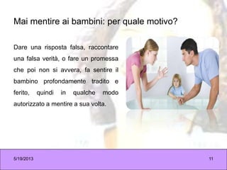 Mai mentire ai bambini: per quale motivo?
Dare una risposta falsa, raccontare
una falsa verità, o fare un promessa
che poi non si avvera, fa sentire il
bambino profondamente tradito e
ferito, quindi in qualche modo
autorizzato a mentire a sua volta.
5/19/2013 11
 