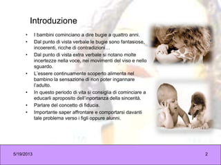 5/19/2013 2
Introduzione
• I bambini cominciano a dire bugie a quattro anni.
• Dal punto di vista verbale le bugie sono fantasiose,
incoerenti, ricche di contradizioni…
• Dal punto di vista extra verbale si notano molte
incertezze nella voce, nei movimenti del viso e nello
sguardo.
• L’essere continuamente scoperto alimenta nel
bambino la sensazione di non poter ingannare
l’adulto.
• In questo periodo di vita si consiglia di cominciare a
educarli aproposito dell’inportanza della sincerità.
• Parlare del concetto di fiducia.
• Importante saper affrontare e comportarsi davanti
tale problema verso i figli oppure alunni.
 