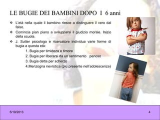 LE BUGIE DEI BAMBINI DOPO I 6 anni
 L’età nella quale il bambino riesce a distinguere il vero dal
falso.
 Comincia pian piano a svilupparsi il giudizio morale. Inizio
della scuola.
 J. Sutter psicologo e ricercatore individua varie forme di
bugia a questa età:
1. Bugia per timideza e timore
2. Bugia per liberarsi da un sentimento penoso
3. Bugia detta per scherzo
4.Menzogna nevrotica (più presente nell’adolescenza)
5/19/2013 4
 