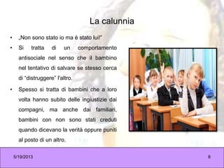La calunnia
• „Non sono stato io ma è stato lui!”
• Si tratta di un comportamento
antisociale nel senso che il bambino
nel tentativo di salvare se stesso cerca
di “distruggere” l'altro.
• Spesso si tratta di bambini che a loro
volta hanno subito delle ingiustizie dai
compagni, ma anche dai familiari,
bambini con non sono stati creduti
quando dicevano la verità oppure puniti
al posto di un altro.
5/19/2013 8
 