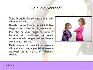 Le bugie „vanterie”
• Sono le bugie che servono a farsi belli
difronte agli altri.
• Queste consentona ai bambini di dare
sfogo ai propri desideri di grandezza.
• Più che di vere bugie si tratta di
tentativi di modificare la realtà
ricorrendo alla magia del pensiero e
dell'immaginazione.
• Molto spesso i bambini si vantano
difronte ai compagni perché si sentono
oppressi da un senso di inferiorità
sociale.
5/19/2013 9
 