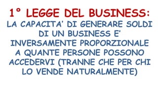 1° LEGGE DEL BUSINESS:
LA CAPACITA’ DI GENERARE SOLDI
DI UN BUSINESS E’
INVERSAMENTE PROPORZIONALE
A QUANTE PERSONE POSSONO
ACCEDERVI (TRANNE CHE PER CHI
LO VENDE NATURALMENTE)
 