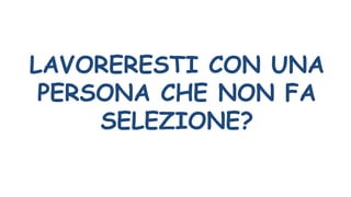LAVORERESTI CON UNA
PERSONA CHE NON FA
SELEZIONE?
 