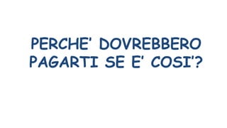 PERCHE’ DOVREBBERO
PAGARTI SE E’ COSI’?
 