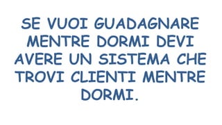 SE VUOI GUADAGNARE
MENTRE DORMI DEVI
AVERE UN SISTEMA CHE
TROVI CLIENTI MENTRE
DORMI.
 