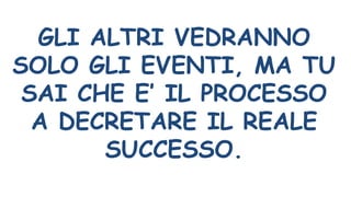 GLI ALTRI VEDRANNO
SOLO GLI EVENTI, MA TU
SAI CHE E’ IL PROCESSO
A DECRETARE IL REALE
SUCCESSO.
 