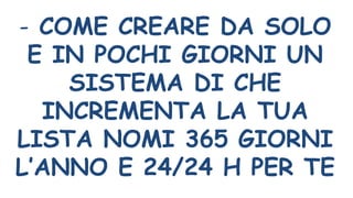 - COME CREARE DA SOLO
E IN POCHI GIORNI UN
SISTEMA DI CHE
INCREMENTA LA TUA
LISTA NOMI 365 GIORNI
L’ANNO E 24/24 H PER TE
 