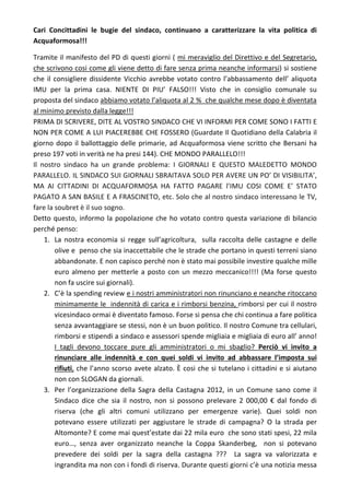 Cari Concittadini le bugie del sindaco, continuano a caratterizzare la vita politica di
Acquaformosa!!!

Tramite il manifesto del PD di questi giorni ( mi meraviglio del Direttivo e del Segretario,
che scrivono cosi come gli viene detto di fare senza prima neanche informarsi) si sostiene
che il consigliere dissidente Vicchio avrebbe votato contro l’abbassamento dell’ aliquota
IMU per la prima casa. NIENTE DI PIU’ FALSO!!! Visto che in consiglio comunale su
proposta del sindaco abbiamo votato l’aliquota al 2 % che qualche mese dopo è diventata
al minimo previsto dalla legge!!!
PRIMA DI SCRIVERE, DITE AL VOSTRO SINDACO CHE VI INFORMI PER COME SONO I FATTI E
NON PER COME A LUI PIACEREBBE CHE FOSSERO (Guardate Il Quotidiano della Calabria il
giorno dopo il ballottaggio delle primarie, ad Acquaformosa viene scritto che Bersani ha
preso 197 voti in verità ne ha presi 144). CHE MONDO PARALLELO!!!
Il nostro sindaco ha un grande problema: I GIORNALI E QUESTO MALEDETTO MONDO
PARALLELO. IL SINDACO SUI GIORNALI SBRAITAVA SOLO PER AVERE UN PO’ DI VISIBILITA’,
MA AI CITTADINI DI ACQUAFORMOSA HA FATTO PAGARE l’IMU COSI COME E’ STATO
PAGATO A SAN BASILE E A FRASCINETO, etc. Solo che al nostro sindaco interessano le TV,
fare la soubret è il suo sogno.
Detto questo, informo la popolazione che ho votato contro questa variazione di bilancio
perché penso:
    1. La nostra economia si regge sull’agricoltura, sulla raccolta delle castagne e delle
        olive e penso che sia inaccettabile che le strade che portano in questi terreni siano
        abbandonate. E non capisco perché non è stato mai possibile investire qualche mille
        euro almeno per metterle a posto con un mezzo meccanico!!!! (Ma forse questo
        non fa uscire sui giornali).
    2. C’è la spending review e i nostri amministratori non rinunciano e neanche ritoccano
        minimamente le indennità di carica e i rimborsi benzina, rimborsi per cui il nostro
        vicesindaco ormai è diventato famoso. Forse si pensa che chi continua a fare politica
        senza avvantaggiare se stessi, non è un buon politico. Il nostro Comune tra cellulari,
        rimborsi e stipendi a sindaco e assessori spende migliaia e migliaia di euro all’ anno!
        I tagli devono toccare pure gli amministratori o mi sbaglio? Perciò vi invito a
        rinunciare alle indennità e con quei soldi vi invito ad abbassare l’imposta sui
        rifiuti, che l’anno scorso avete alzato. È cosi che si tutelano i cittadini e si aiutano
        non con SLOGAN da giornali.
    3. Per l’organizzazione della Sagra della Castagna 2012, in un Comune sano come il
        Sindaco dice che sia il nostro, non si possono prelevare 2 000,00 € dal fondo di
        riserva (che gli altri comuni utilizzano per emergenze varie). Quei soldi non
        potevano essere utilizzati per aggiustare le strade di campagna? O la strada per
        Altomonte? E come mai quest’estate dai 22 mila euro che sono stati spesi, 22 mila
        euro…, senza aver organizzato neanche la Coppa Skanderbeg, non si potevano
        prevedere dei soldi per la sagra della castagna ??? La sagra va valorizzata e
        ingrandita ma non con i fondi di riserva. Durante questi giorni c’è una notizia messa
 